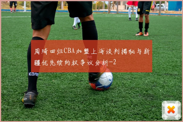 周琦回归CBA加盟上海谈判揭秘与新疆优先续约权争议分析