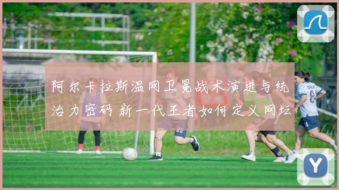 阿尔卡拉斯温网卫冕战术演进与统治力密码 新一代王者如何定义网坛未来