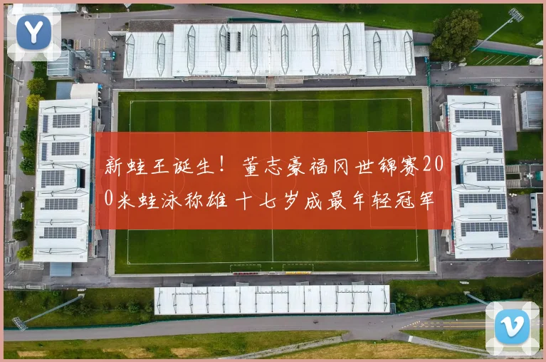 新蛙王诞生！董志豪福冈世锦赛200米蛙泳称雄 十七岁成最年轻冠军创中国纪录