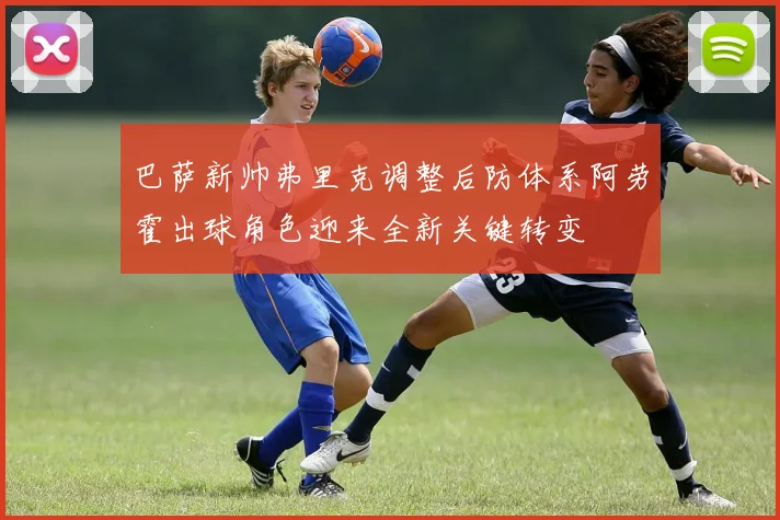 巴萨新帅弗里克调整后防体系阿劳霍出球角色迎来全新关键转变