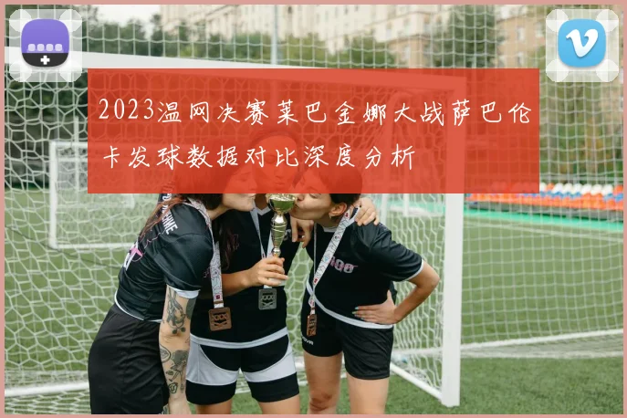 2023温网决赛莱巴金娜大战萨巴伦卡发球数据对比深度分析