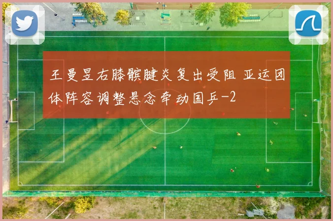 王曼昱右膝髌腱炎复出受阻 亚运团体阵容调整悬念牵动国乒