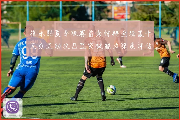崔永熙夏季联赛首秀惊艳全场轰十五分五助攻凸显突破能力深度评估