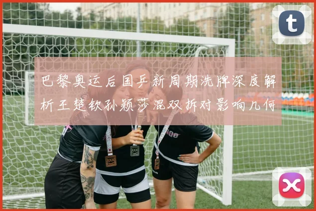 巴黎奥运后国乒新周期洗牌深度解析王楚钦孙颖莎混双拆对影响几何