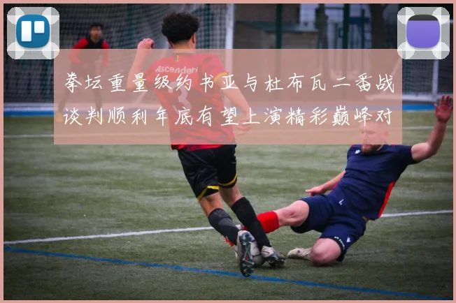 拳坛重量级约书亚与杜布瓦二番战谈判顺利年底有望上演精彩巅峰对决