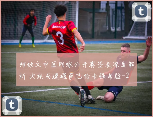 郑钦文中国网球公开赛签表深度解析 次轮或遭遇萨巴伦卡强考验