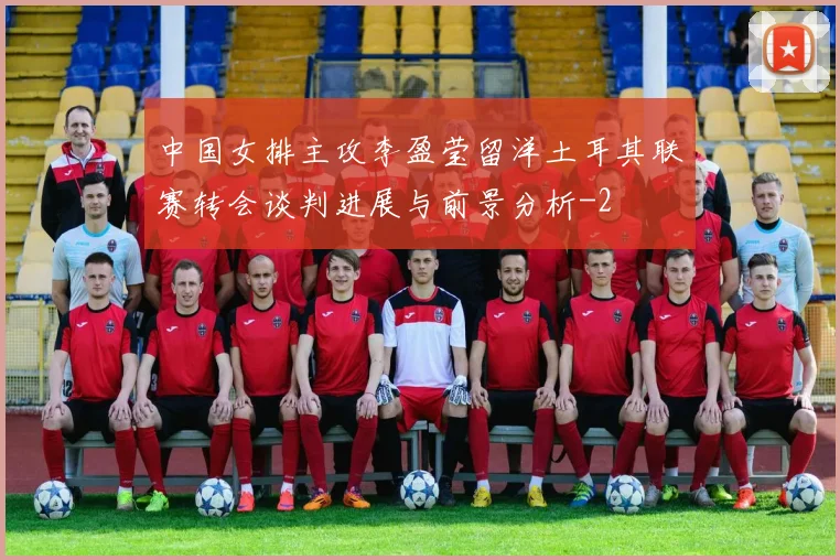 中国女排主攻李盈莹留洋土耳其联赛转会谈判进展与前景分析