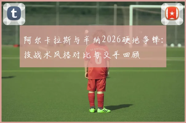 阿尔卡拉斯与辛纳2026硬地争锋：技战术风格对比与交手回顾