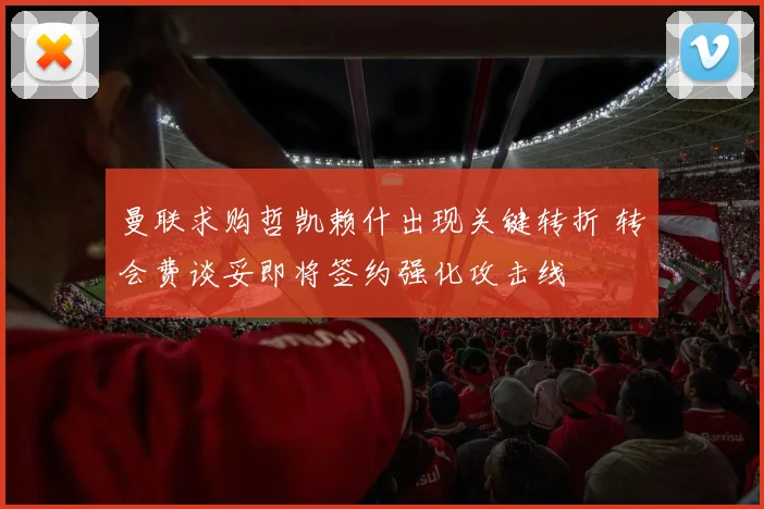 曼联求购哲凯赖什出现关键转折 转会费谈妥即将签约强化攻击线
