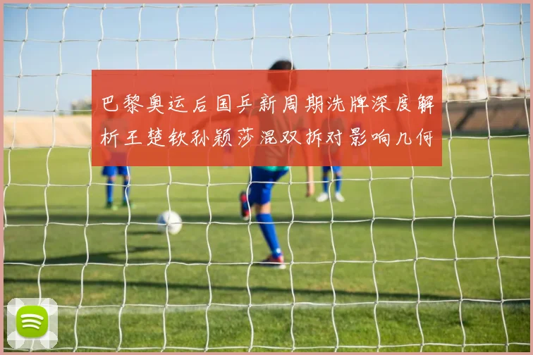 巴黎奥运后国乒新周期洗牌深度解析王楚钦孙颖莎混双拆对影响几何