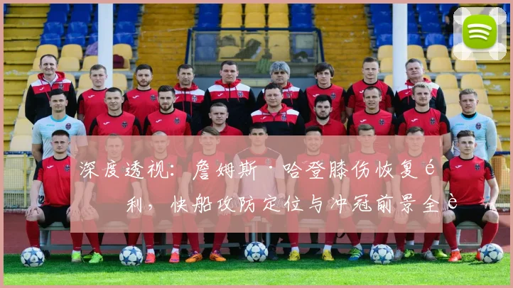 深度透视：詹姆斯·哈登膝伤恢复顺利，快船攻防定位与冲冠前景全解析