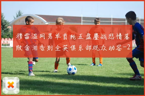 穆雷温网男单首轮五盘鏖战悲情落败含泪告别全英俱乐部观众动容