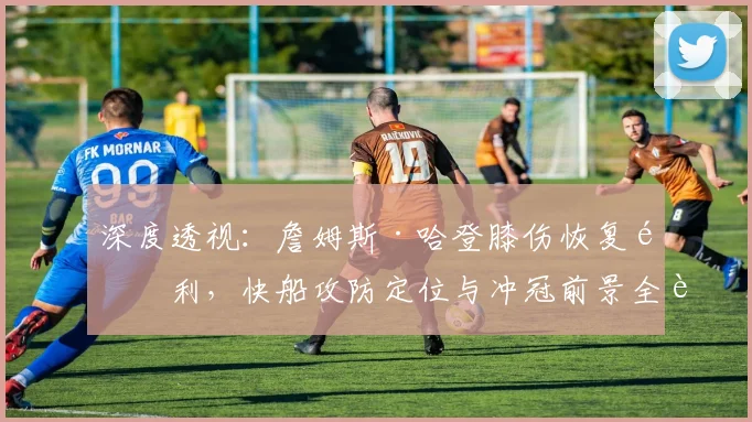 深度透视：詹姆斯·哈登膝伤恢复顺利，快船攻防定位与冲冠前景全解析