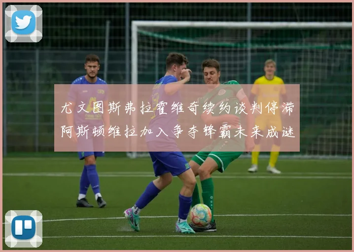 尤文图斯弗拉霍维奇续约谈判停滞阿斯顿维拉加入争夺锋霸未来成谜