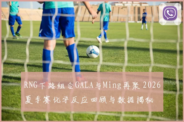 RNG下路组合GALA与Ming再聚 2026夏季赛化学反应回顾与数据揭秘