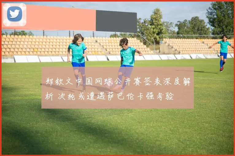 郑钦文中国网球公开赛签表深度解析 次轮或遭遇萨巴伦卡强考验