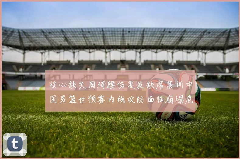 核心缺失周琦腰伤复发缺席集训中国男篮世预赛内线攻防面临崩塌危机
