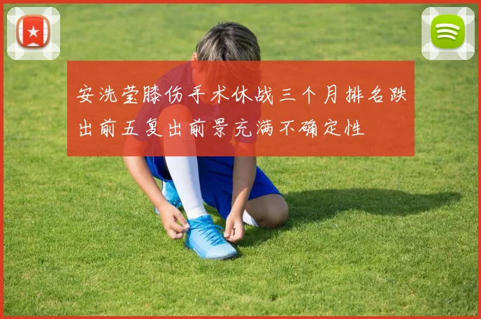 安洗莹膝伤手术休战三个月排名跌出前五复出前景充满不确定性