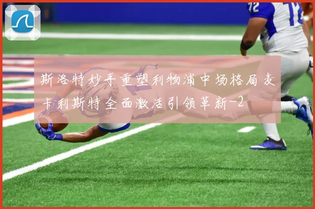 斯洛特妙手重塑利物浦中场格局麦卡利斯特全面激活引领革新
