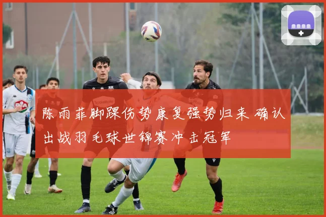 陈雨菲脚踝伤势康复强势归来 确认出战羽毛球世锦赛冲击冠军