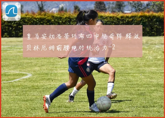 皇马安切洛蒂巧布四中场奇阵 释放贝林厄姆前腰绝对统治力