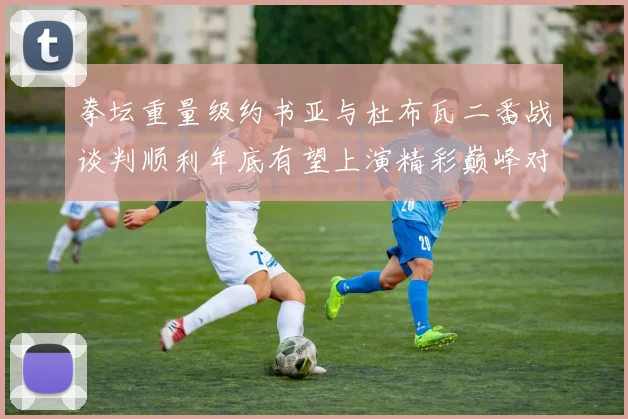 拳坛重量级约书亚与杜布瓦二番战谈判顺利年底有望上演精彩巅峰对决