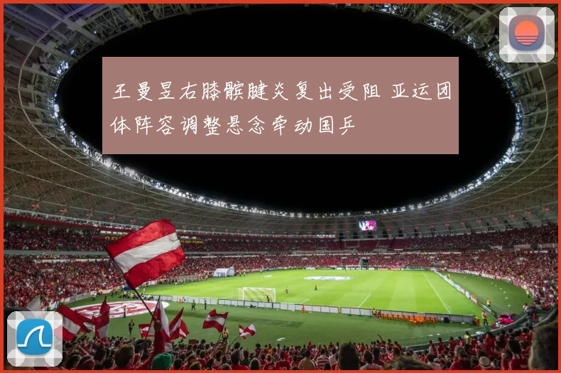 王曼昱右膝髌腱炎复出受阻 亚运团体阵容调整悬念牵动国乒