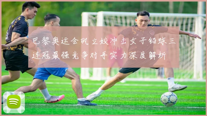 巴黎奥运会巩立姣冲击女子铅球三连冠最强竞争对手实力深度解析