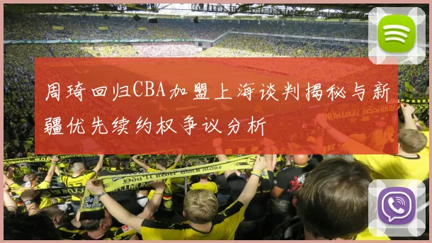 周琦回归CBA加盟上海谈判揭秘与新疆优先续约权争议分析