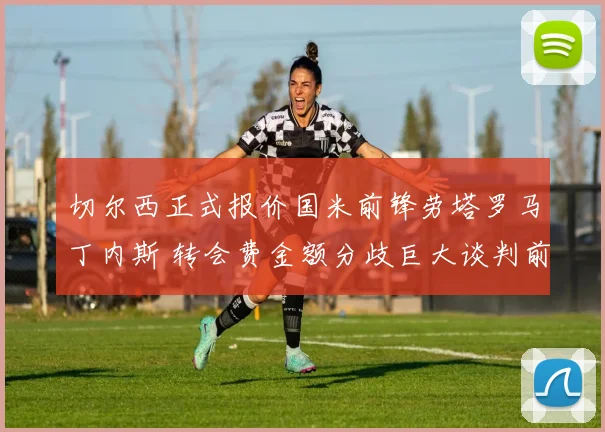 切尔西正式报价国米前锋劳塔罗马丁内斯 转会费金额分歧巨大谈判前景不明