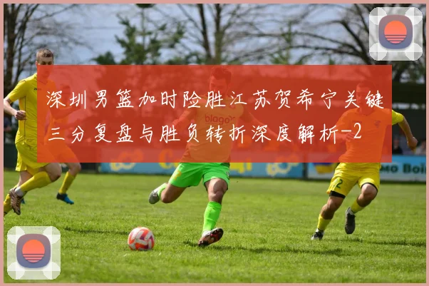 深圳男篮加时险胜江苏贺希宁关键三分复盘与胜负转折深度解析
