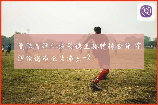 曼联与拜仁谈妥德里赫特转会费 霍伊伦德恐沦为添头