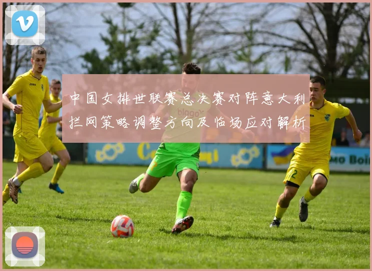 中国女排世联赛总决赛对阵意大利拦网策略调整方向及临场应对解析