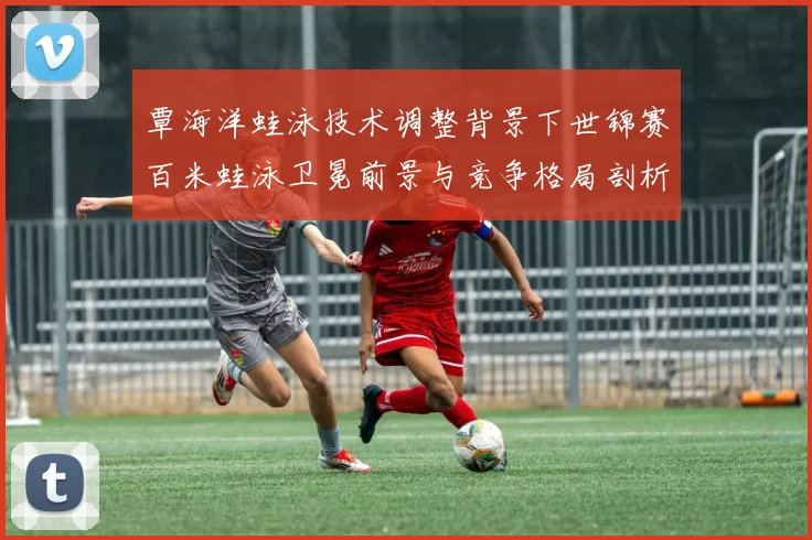覃海洋蛙泳技术调整背景下世锦赛百米蛙泳卫冕前景与竞争格局剖析