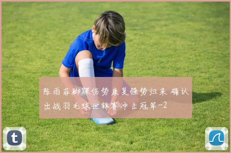 陈雨菲脚踝伤势康复强势归来 确认出战羽毛球世锦赛冲击冠军