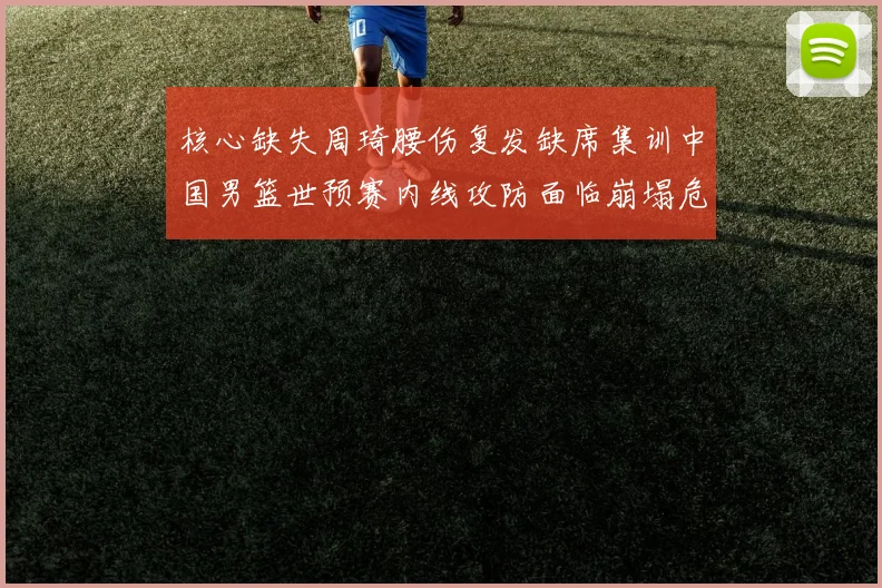 核心缺失周琦腰伤复发缺席集训中国男篮世预赛内线攻防面临崩塌危机