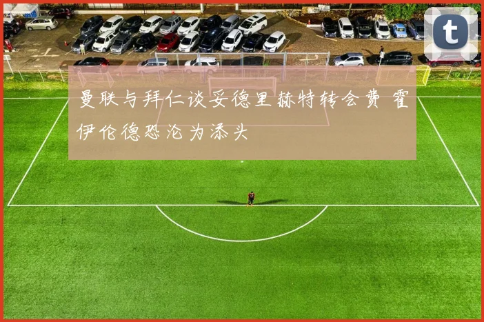 曼联与拜仁谈妥德里赫特转会费 霍伊伦德恐沦为添头