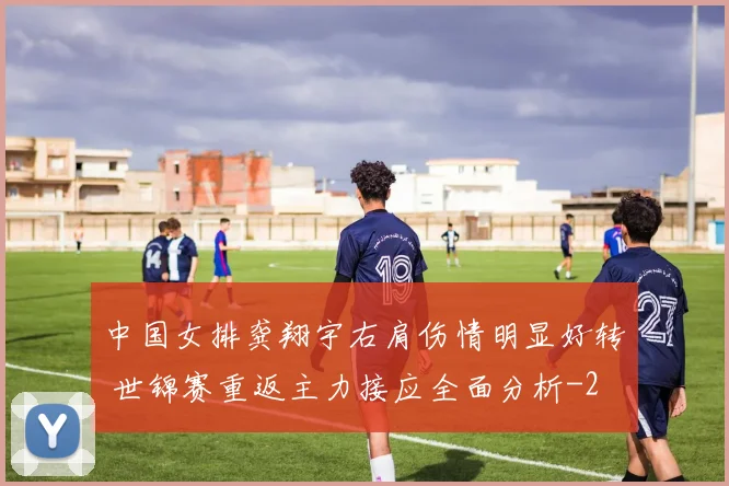 中国女排龚翔宇右肩伤情明显好转 世锦赛重返主力接应全面分析